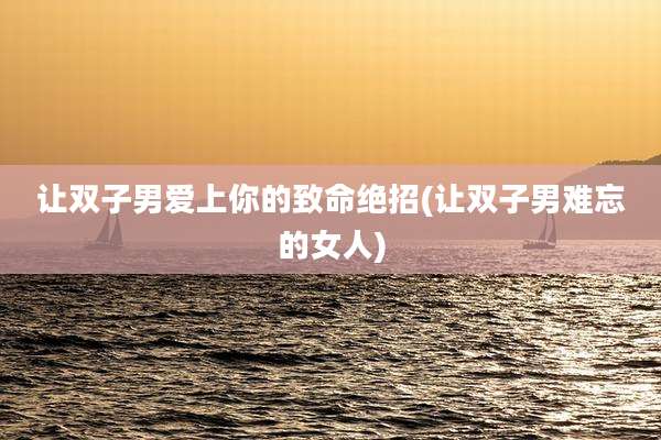 让双子男爱上你的致命绝招(让双子男难忘的女人)
