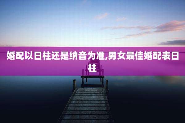 婚配以日柱还是纳音为准,男女最佳婚配表日柱