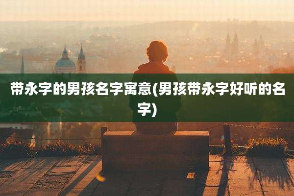 带永字的男孩名字寓意(男孩带永字好听的名字)