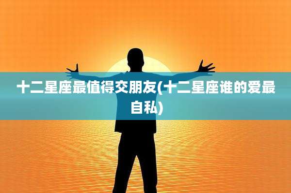 十二星座最值得交朋友(十二星座谁的爱最自私)