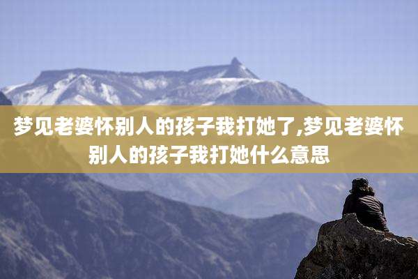 梦见老婆怀别人的孩子我打她了,梦见老婆怀别人的孩子我打她什么意思