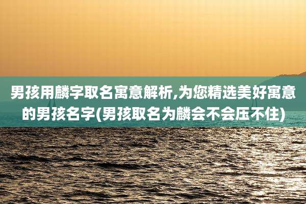男孩用麟字取名寓意解析,为您精选美好寓意的男孩名字(男孩取名为麟会不会压不住)