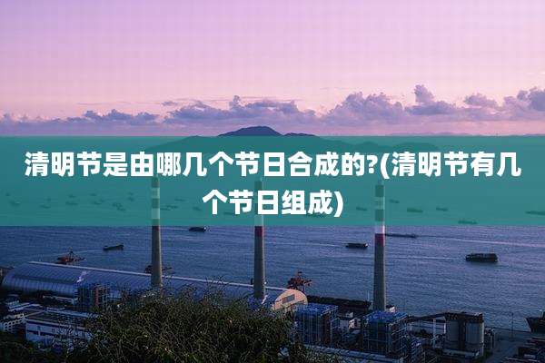 清明节是由哪几个节日合成的?(清明节有几个节日组成)