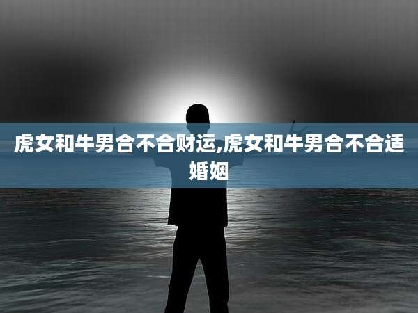 虎女和牛男合不合财运,虎女和牛男合不合适婚姻