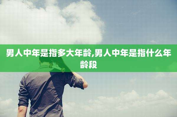 男人中年是指多大年龄,男人中年是指什么年龄段