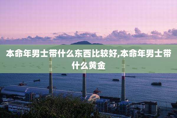 本命年男士带什么东西比较好,本命年男士带什么黄金