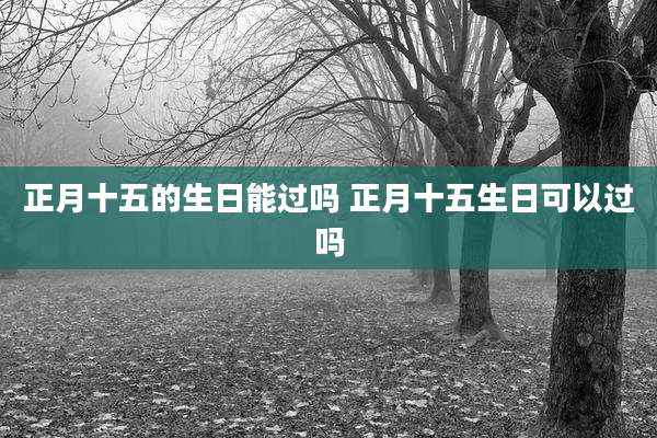 正月十五的生日能过吗 正月十五生日可以过吗
