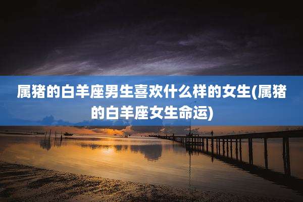 属猪的白羊座男生喜欢什么样的女生(属猪的白羊座女生命运)