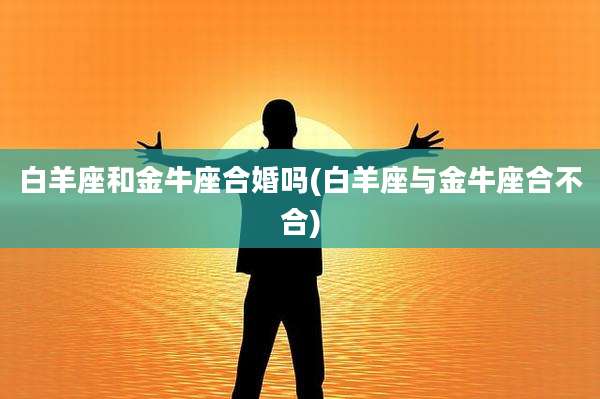 白羊座和金牛座合婚吗(白羊座与金牛座合不合)
