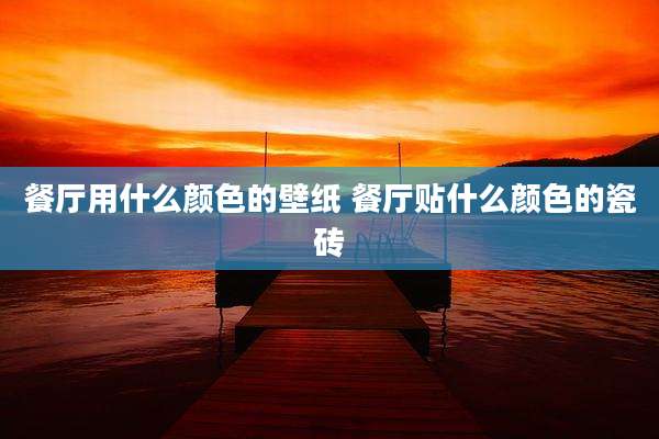 餐厅用什么颜色的壁纸 餐厅贴什么颜色的瓷砖
