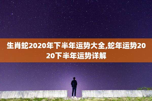 生肖蛇2020年下半年运势大全,蛇年运势2020下半年运势详解