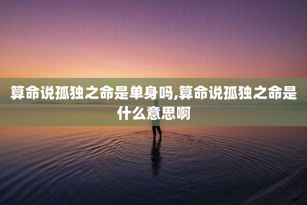 算命说孤独之命是单身吗,算命说孤独之命是什么意思啊