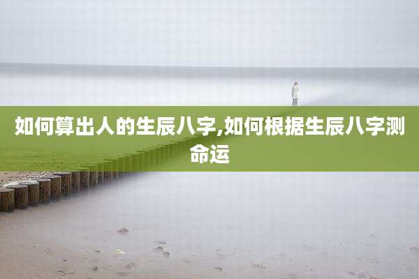 如何算出人的生辰八字,如何根据生辰八字测命运