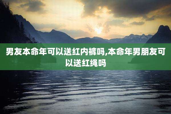 男友本命年可以送红内裤吗,本命年男朋友可以送红绳吗