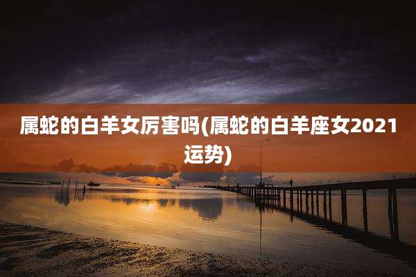 属蛇的白羊女厉害吗(属蛇的白羊座女2021运势)
