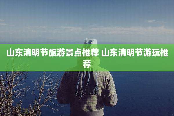 山东清明节旅游景点推荐 山东清明节游玩推荐