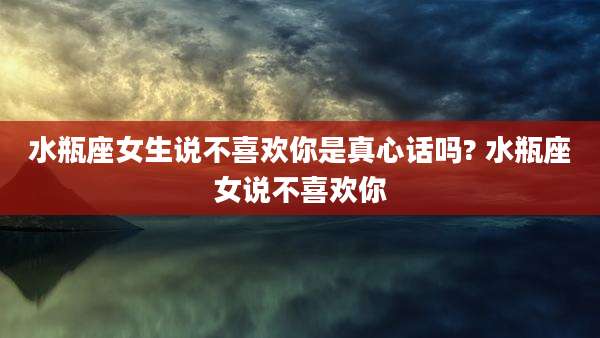 水瓶座女生说不喜欢你是真心话吗? 水瓶座女说不喜欢你