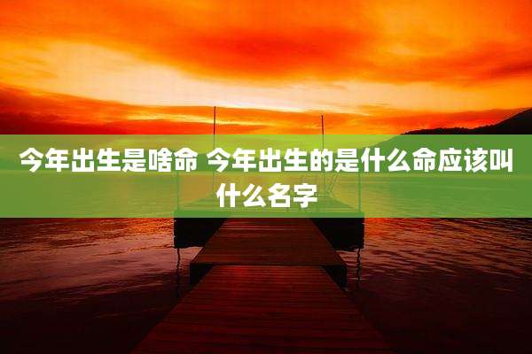 今年出生是啥命 今年出生的是什么命应该叫什么名字