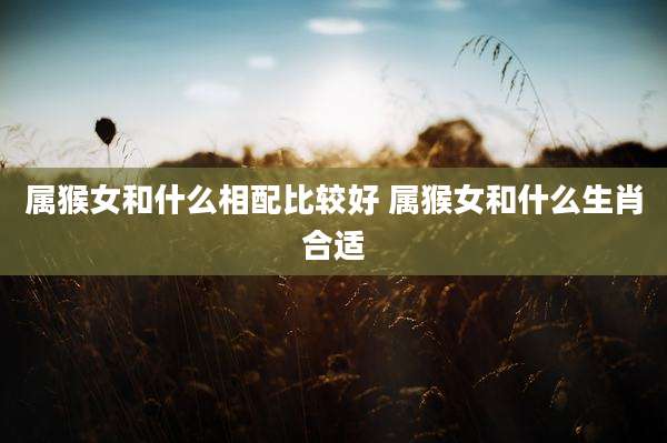 属猴女和什么相配比较好 属猴女和什么生肖合适