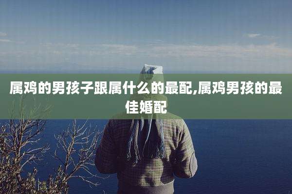 属鸡的男孩子跟属什么的最配,属鸡男孩的最佳婚配