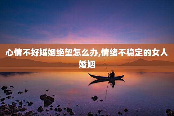 心情不好婚姻绝望怎么办,情绪不稳定的女人婚姻