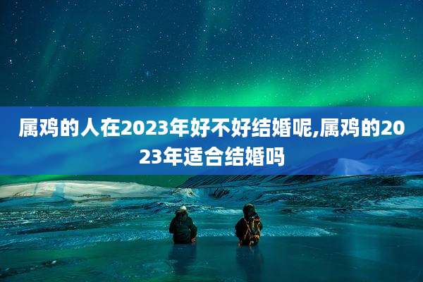 属鸡的人在2023年好不好结婚呢,属鸡的2023年适合结婚吗