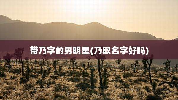 带乃字的男明星(乃取名字好吗)