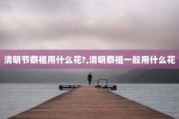 清明节祭祖用什么花?,清明祭祖一般用什么花