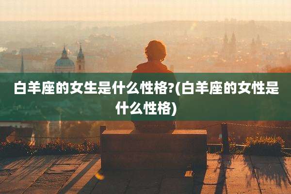 白羊座的女生是什么性格?(白羊座的女性是什么性格)