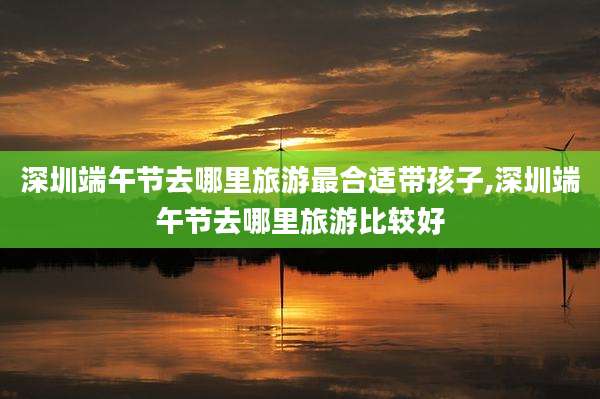 深圳端午节去哪里旅游最合适带孩子,深圳端午节去哪里旅游比较好