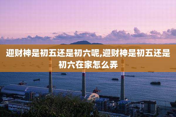 迎财神是初五还是初六呢,迎财神是初五还是初六在家怎么弄