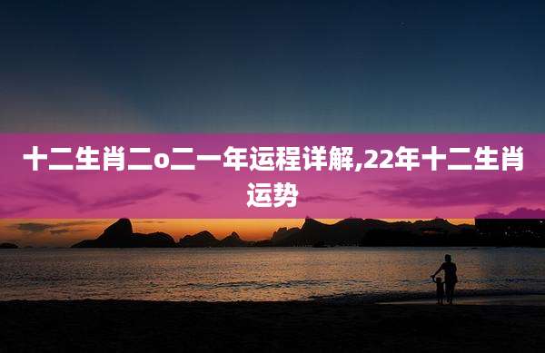 十二生肖二o二一年运程详解,22年十二生肖运势