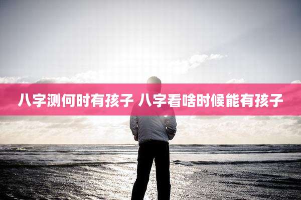 八字测何时有孩子 八字看啥时候能有孩子