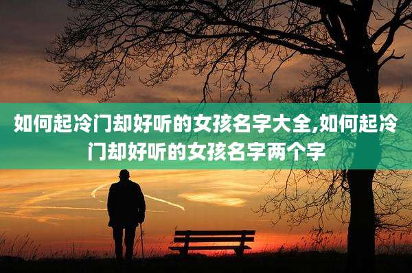 如何起冷门却好听的女孩名字大全,如何起冷门却好听的女孩名字两个字