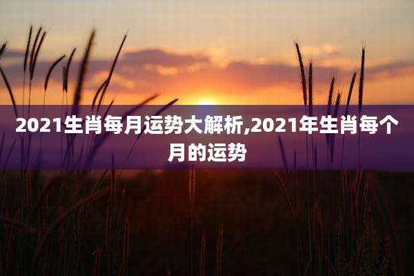 2021生肖每月运势大解析,2021年生肖每个月的运势