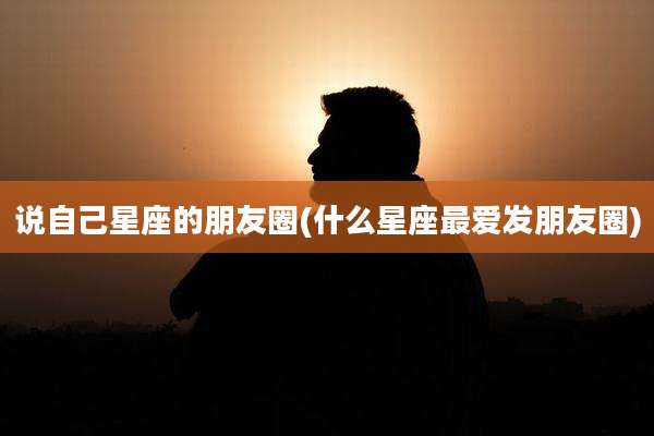 说自己星座的朋友圈(什么星座最爱发朋友圈)