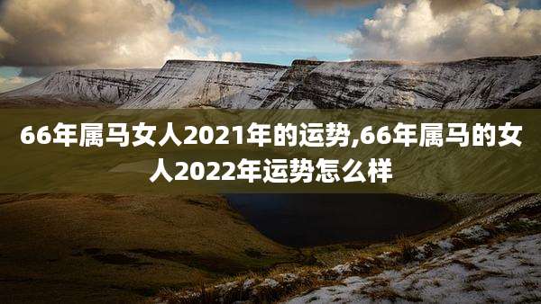 66年属马女人2021年的运势,66年属马的女人2022年运势怎么样