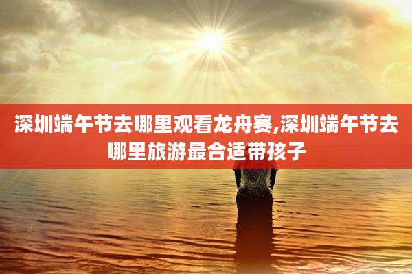 深圳端午节去哪里观看龙舟赛,深圳端午节去哪里旅游最合适带孩子