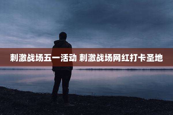刺激战场五一活动 刺激战场网红打卡圣地