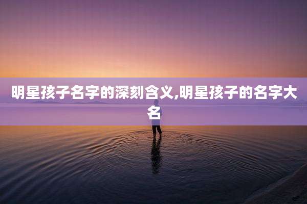 明星孩子名字的深刻含义,明星孩子的名字大名