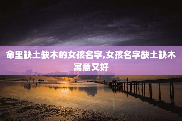 命里缺土缺木的女孩名字,女孩名字缺土缺木寓意又好