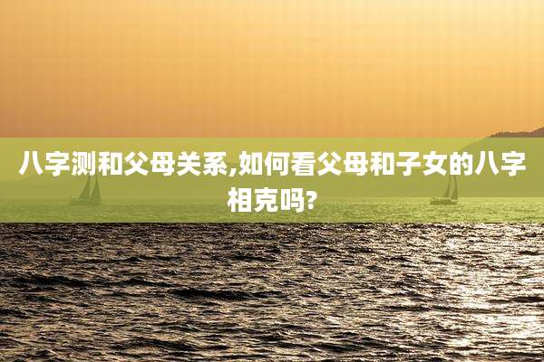 八字测和父母关系,如何看父母和子女的八字相克吗?