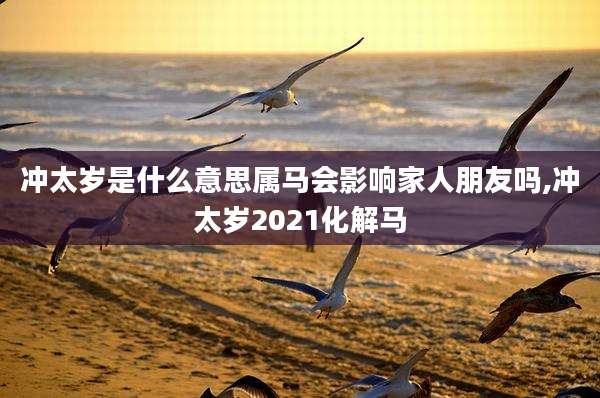 冲太岁是什么意思属马会影响家人朋友吗,冲太岁2021化解马
