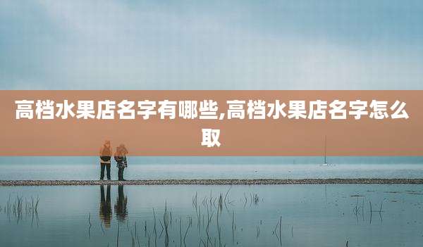 高档水果店名字有哪些,高档水果店名字怎么取