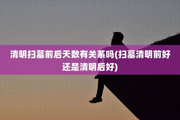 清明扫墓前后天数有关系吗(扫墓清明前好还是清明后好)