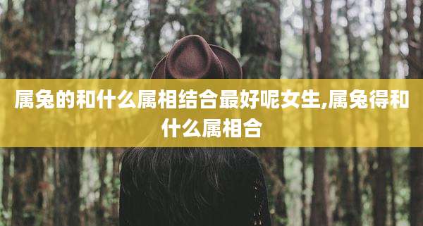 属兔的和什么属相结合最好呢女生,属兔得和什么属相合