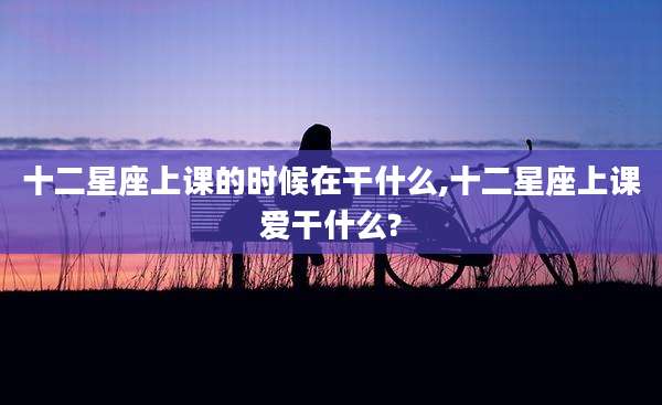 十二星座上课的时候在干什么,十二星座上课爱干什么?