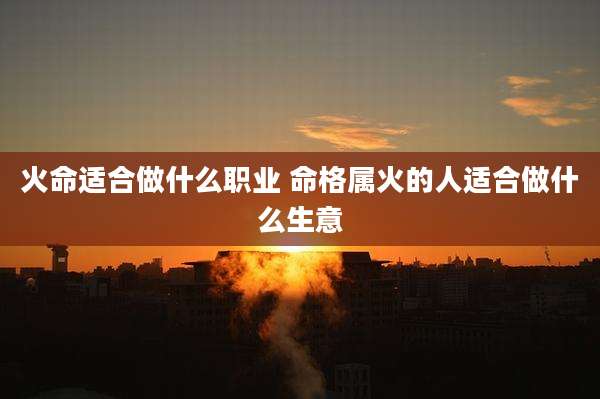 火命适合做什么职业 命格属火的人适合做什么生意