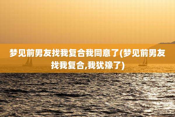 梦见前男友找我复合我同意了(梦见前男友找我复合,我犹豫了)