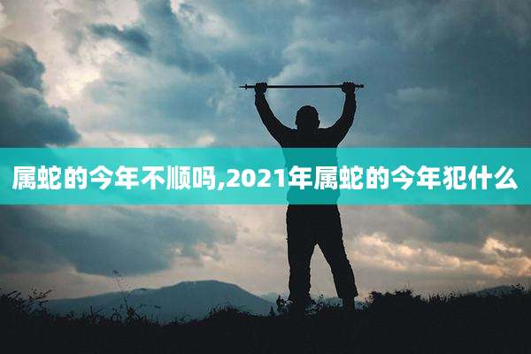 属蛇的今年不顺吗,2021年属蛇的今年犯什么